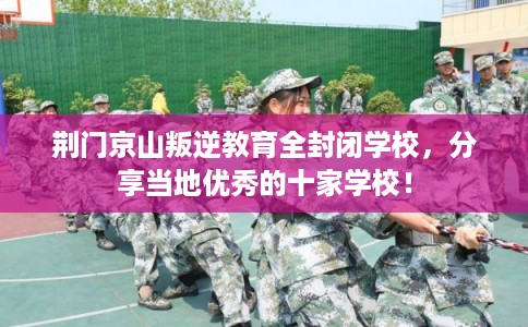 荆门京山叛逆教育全封闭学校，分享当地优秀的十家学校！