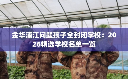 金华浦江问题孩子全封闭学校：2026精选学校名单一览