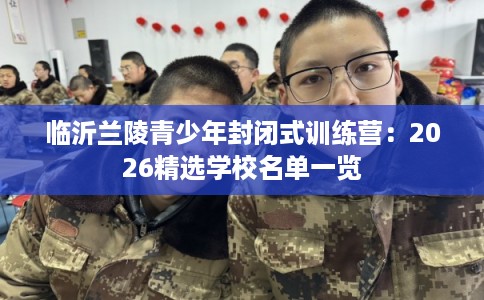 临沂兰陵青少年封闭式训练营：2026精选学校名单一览