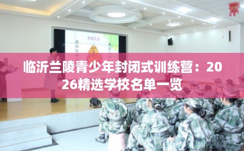 临沂兰陵青少年封闭式训练营：2026精选学校名单一览