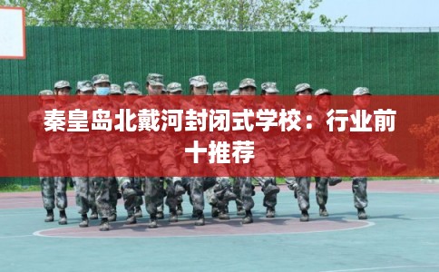 秦皇岛北戴河封闭式学校：行业前十推荐