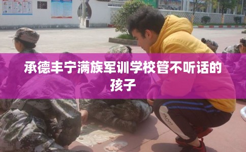 承德丰宁满族军训学校管不听话的孩子