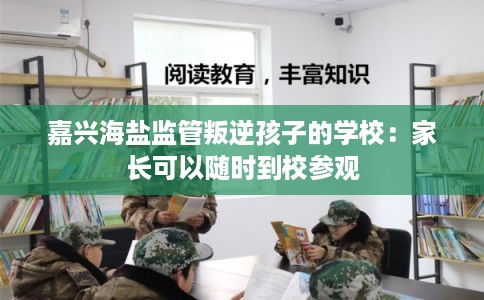 嘉兴海盐监管叛逆孩子的学校：家长可以随时到校参观