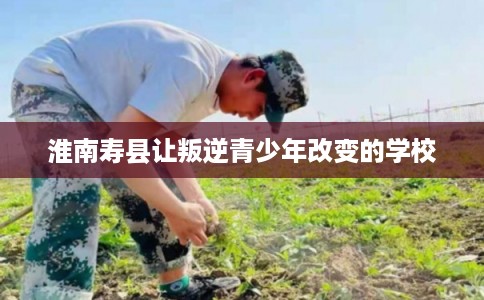 淮南寿县让叛逆青少年改变的学校