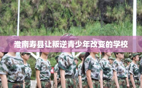 淮南寿县让叛逆青少年改变的学校