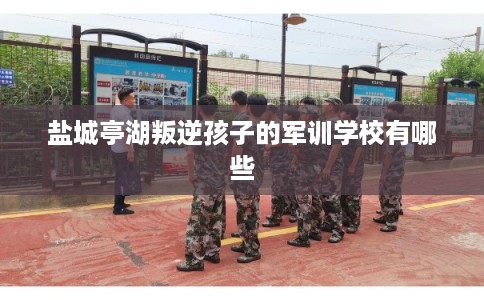 盐城亭湖叛逆孩子的军训学校有哪些