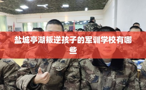 盐城亭湖叛逆孩子的军训学校有哪些
