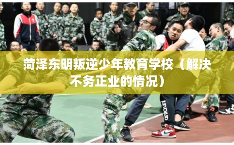 菏泽东明叛逆少年教育学校（解决不务正业的情况）