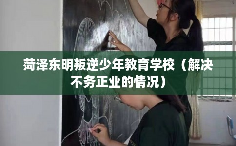 菏泽东明叛逆少年教育学校（解决不务正业的情况）