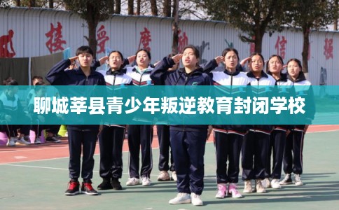 聊城莘县青少年叛逆教育封闭学校