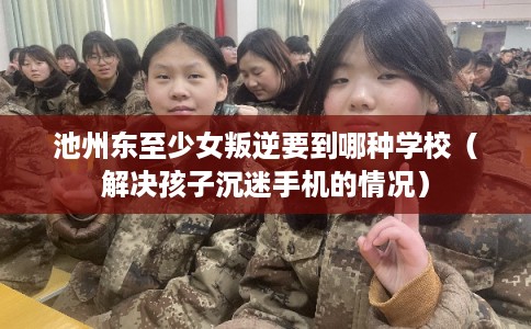 池州东至少女叛逆要到哪种学校(解决孩子沉迷手机的情况) 池州东至少女叛逆要到哪种学校(解决孩子沉迷手机的情况)