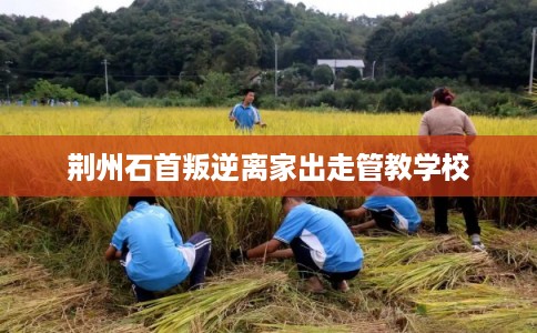 荆州石首叛逆离家出走管教学校