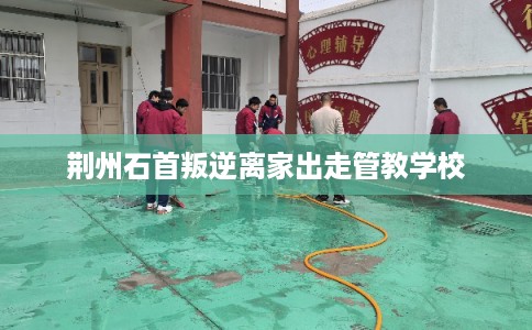 荆州石首叛逆离家出走管教学校