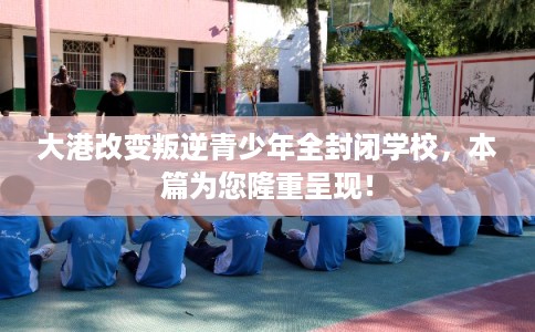 大港改变叛逆青少年全封闭学校，本篇为您隆重呈现！