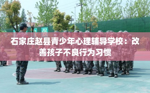 石家庄赵县青少年心理辅导学校：改善孩子不良行为习惯