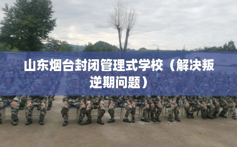 山东烟台封闭管理式学校（解决叛逆期问题）