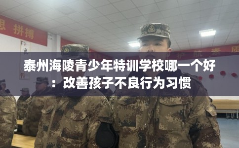 泰州海陵青少年特训学校哪一个好：改善孩子不良行为习惯