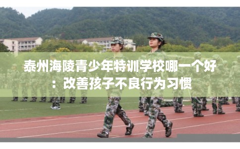泰州海陵青少年特训学校哪一个好：改善孩子不良行为习惯