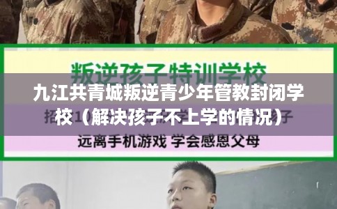 九江共青城叛逆青少年管教封闭学校（解决孩子不上学的情况）