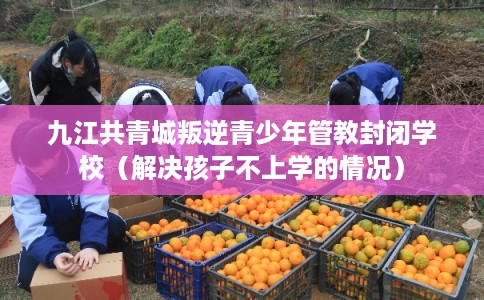 九江共青城叛逆青少年管教封闭学校（解决孩子不上学的情况）