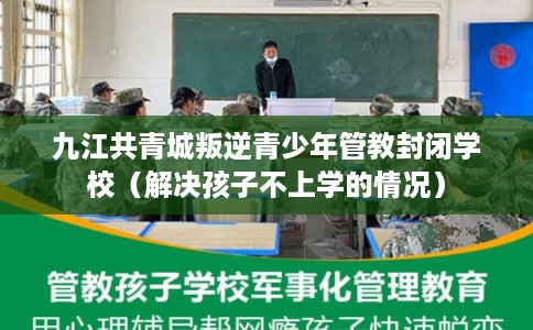 九江共青城叛逆青少年管教封闭学校（解决孩子不上学的情况）