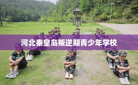 河北秦皇岛叛逆期青少年学校