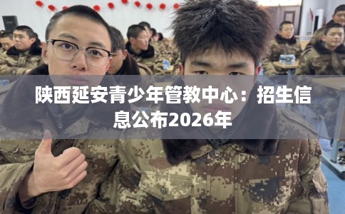 陕西延安青少年管教中心：招生信息公布2026年