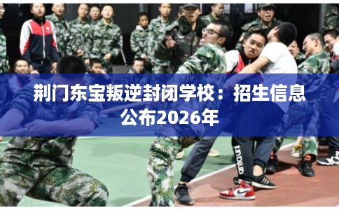 荆门东宝叛逆封闭学校：招生信息公布2026年