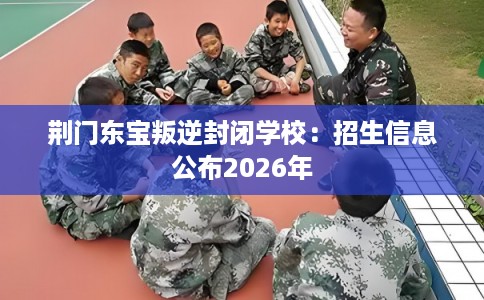 荆门东宝叛逆封闭学校：招生信息公布2026年