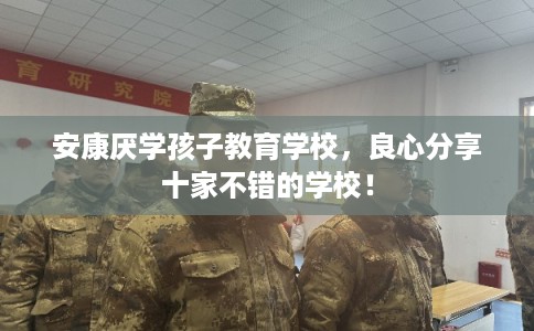安康厌学孩子教育学校，良心分享十家不错的学校！