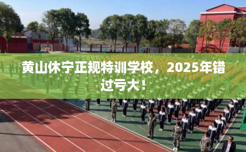 黄山休宁正规特训学校，2025年错过亏大！