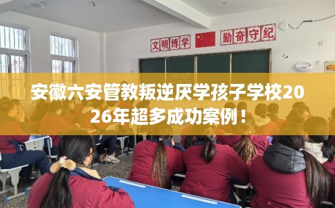 安徽六安管教叛逆厌学孩子学校2026年超多成功案例！