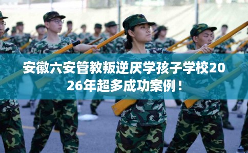 安徽六安管教叛逆厌学孩子学校2026年超多成功案例！