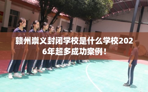 赣州崇义封闭学校是什么学校2026年超多成功案例！