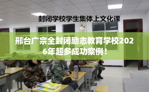 邢台广宗全封闭励志教育学校2026年超多成功案例！