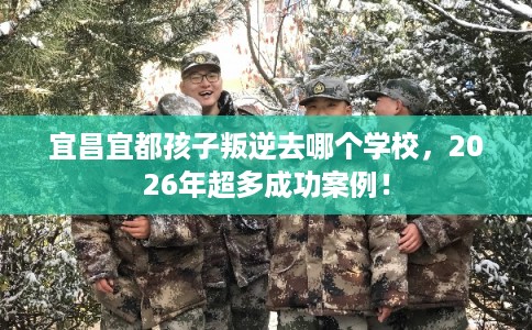 宜昌宜都孩子叛逆去哪个学校，2026年超多成功案例！
