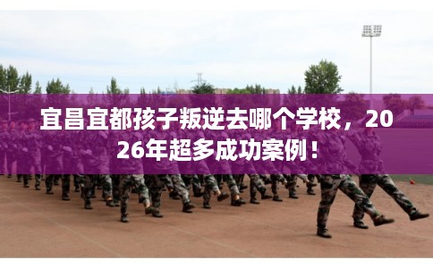 宜昌宜都孩子叛逆去哪个学校，2026年超多成功案例！