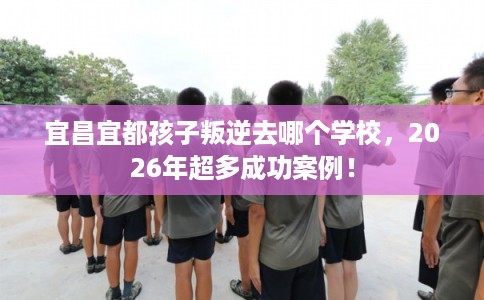 宜昌宜都孩子叛逆去哪个学校，2026年超多成功案例！