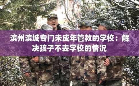 滨州滨城专门未成年管教的学校：解决孩子不去学校的情况