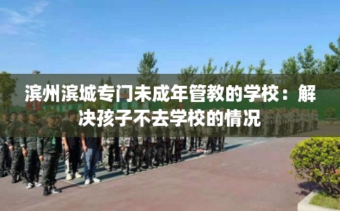 滨州滨城专门未成年管教的学校：解决孩子不去学校的情况