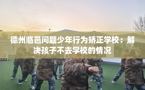 德州临邑问题少年行为矫正学校：解决孩子不去学校的情况