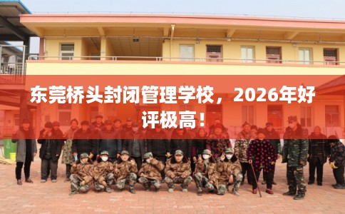 东莞桥头封闭管理学校，2026年好评极高！