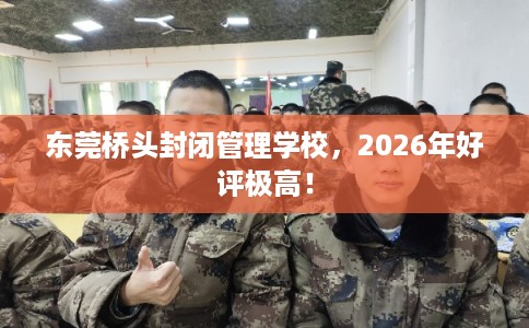 东莞桥头封闭管理学校，2026年好评极高！