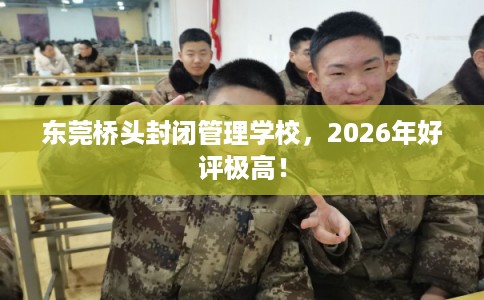 东莞桥头封闭管理学校，2026年好评极高！
