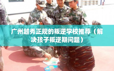 广州越秀正规的叛逆学校推荐（解决孩子叛逆期问题）