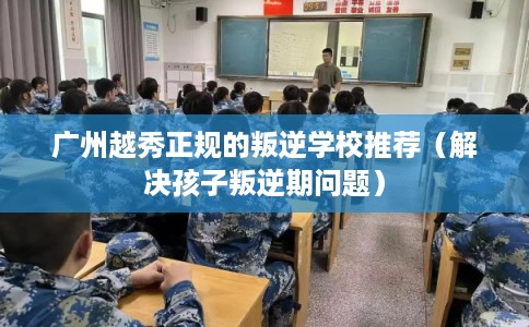 广州越秀正规的叛逆学校推荐（解决孩子叛逆期问题）