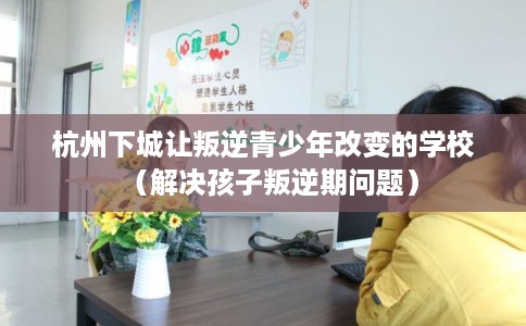 杭州下城让叛逆青少年改变的学校（解决孩子叛逆期问题）