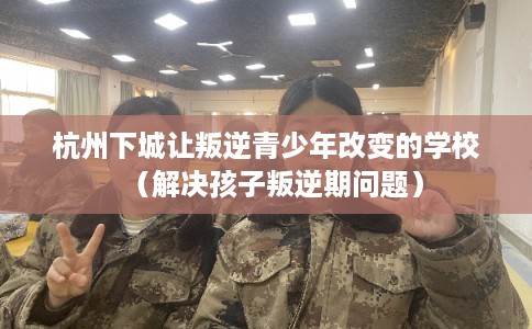 杭州下城让叛逆青少年改变的学校（解决孩子叛逆期问题）