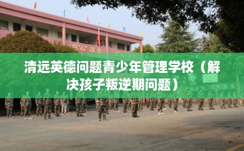 清远英德问题青少年管理学校（解决孩子叛逆期问题）