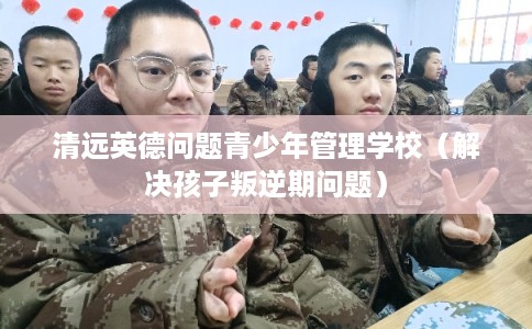 清远英德问题青少年管理学校（解决孩子叛逆期问题）